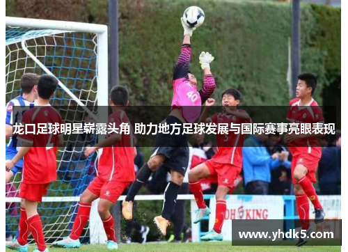 龙口足球明星崭露头角 助力地方足球发展与国际赛事亮眼表现