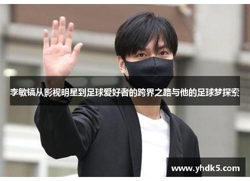 李敏镐从影视明星到足球爱好者的跨界之路与他的足球梦探索