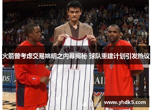 火箭曾考虑交易姚明之内幕揭秘 球队重建计划引发热议