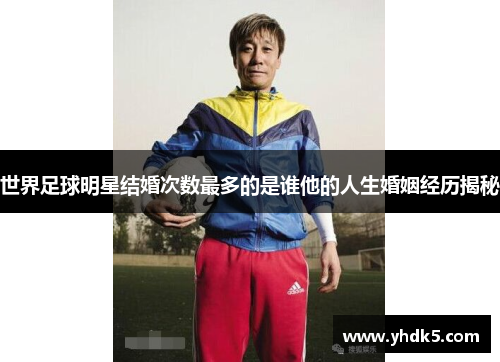 世界足球明星结婚次数最多的是谁他的人生婚姻经历揭秘
