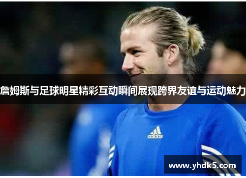 詹姆斯与足球明星精彩互动瞬间展现跨界友谊与运动魅力