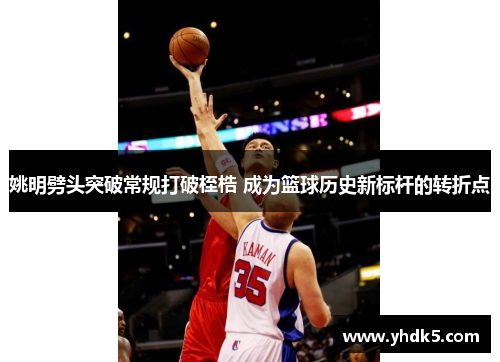 姚明劈头突破常规打破桎梏 成为篮球历史新标杆的转折点
