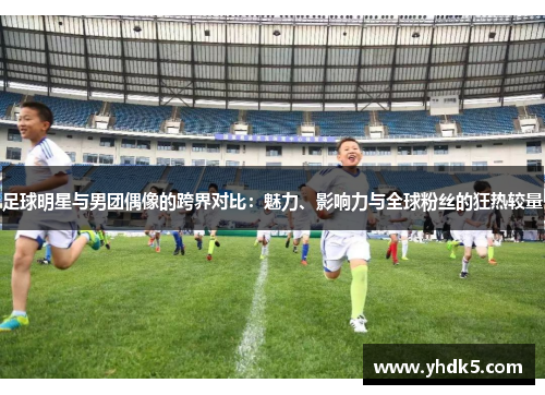 足球明星与男团偶像的跨界对比：魅力、影响力与全球粉丝的狂热较量