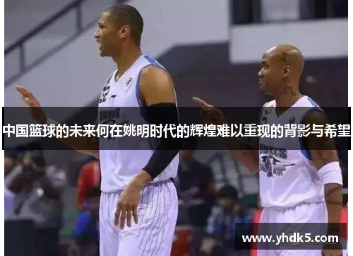 中国篮球的未来何在姚明时代的辉煌难以重现的背影与希望