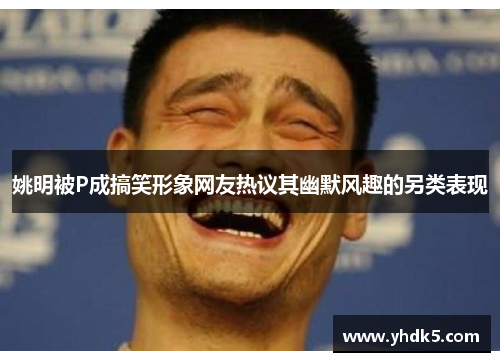 姚明被P成搞笑形象网友热议其幽默风趣的另类表现