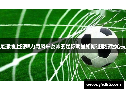 足球场上的魅力与风采耍帅的足球明星如何征服球迷心灵